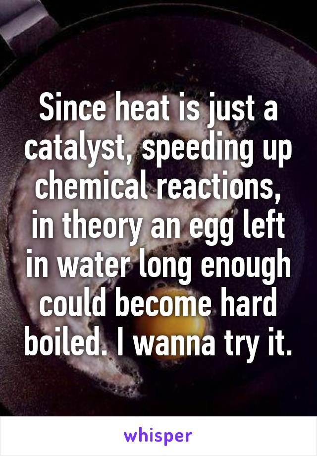 Since heat is just a catalyst, speeding up chemical reactions, in theory an egg left in water long enough could become hard boiled. I wanna try it.