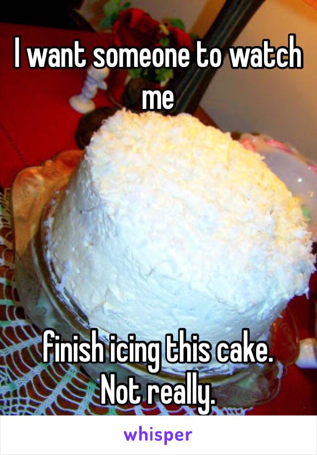 I want someone to watch me





finish icing this cake. 
Not really. 