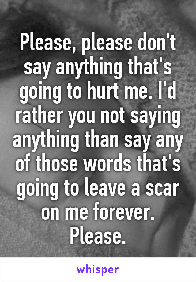 Please, please don't say anything that's going to hurt me. I'd rather you not saying anything than say any of those words that's going to leave a scar on me forever.
Please.