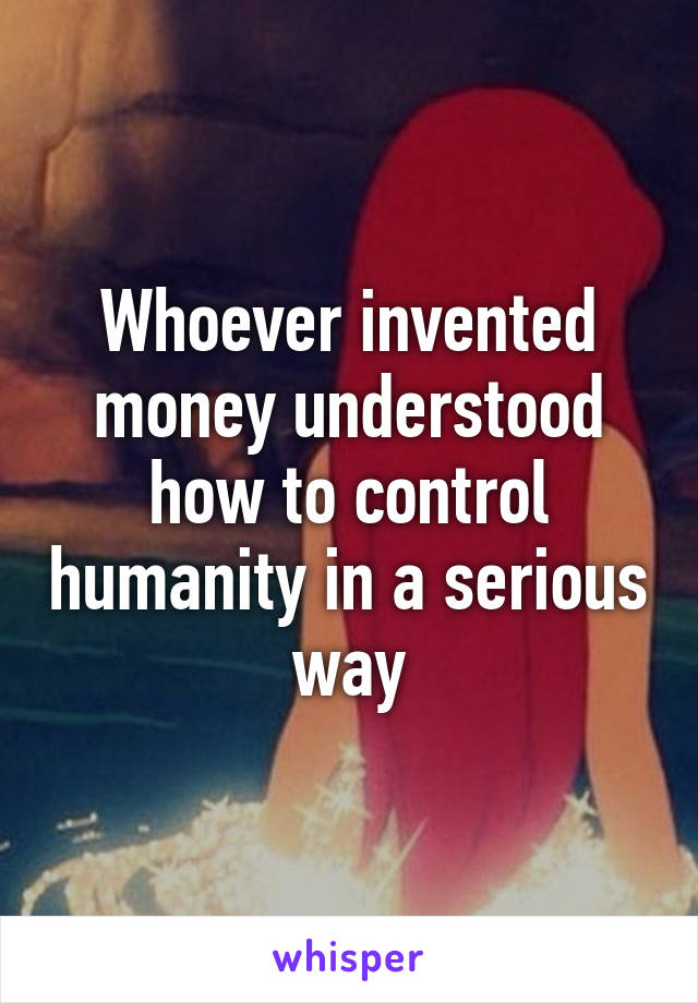 Whoever invented money understood how to control humanity in a serious way