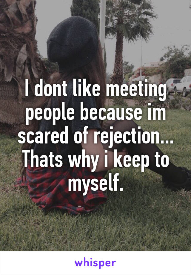 I dont like meeting people because im scared of rejection...
Thats why i keep to myself.