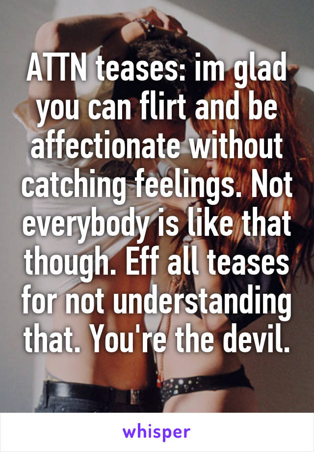 ATTN teases: im glad you can flirt and be affectionate without catching feelings. Not everybody is like that though. Eff all teases for not understanding that. You're the devil. 