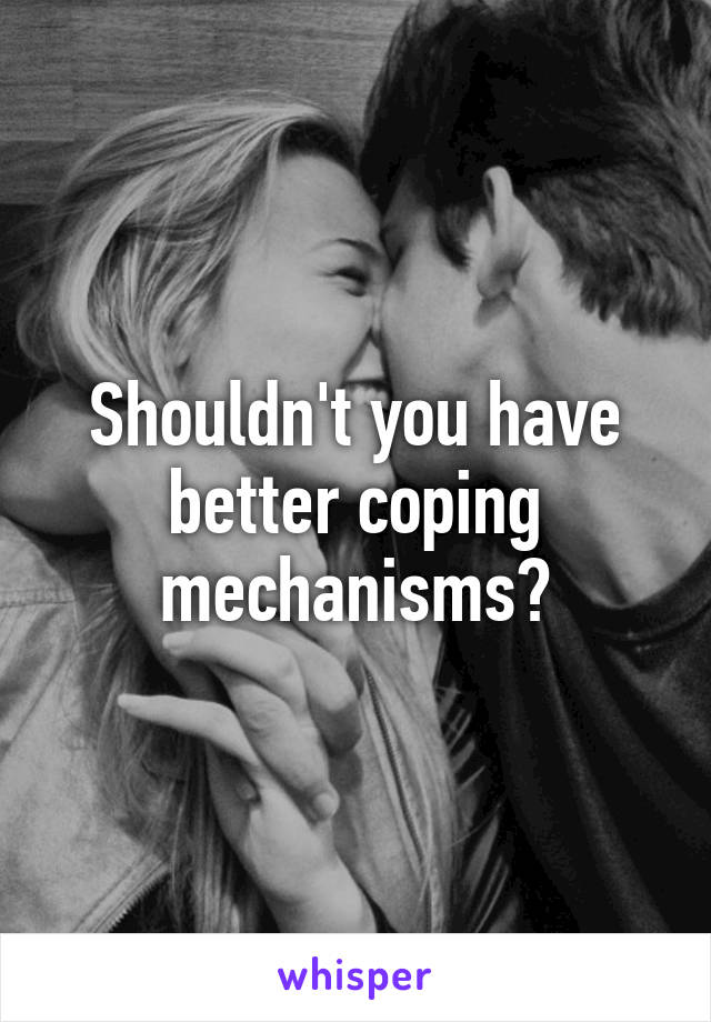 Shouldn't you have better coping mechanisms?