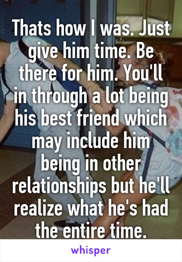 Thats how I was. Just give him time. Be there for him. You'll in through a lot being his best friend which may include him being in other relationships but he'll realize what he's had the entire time.
