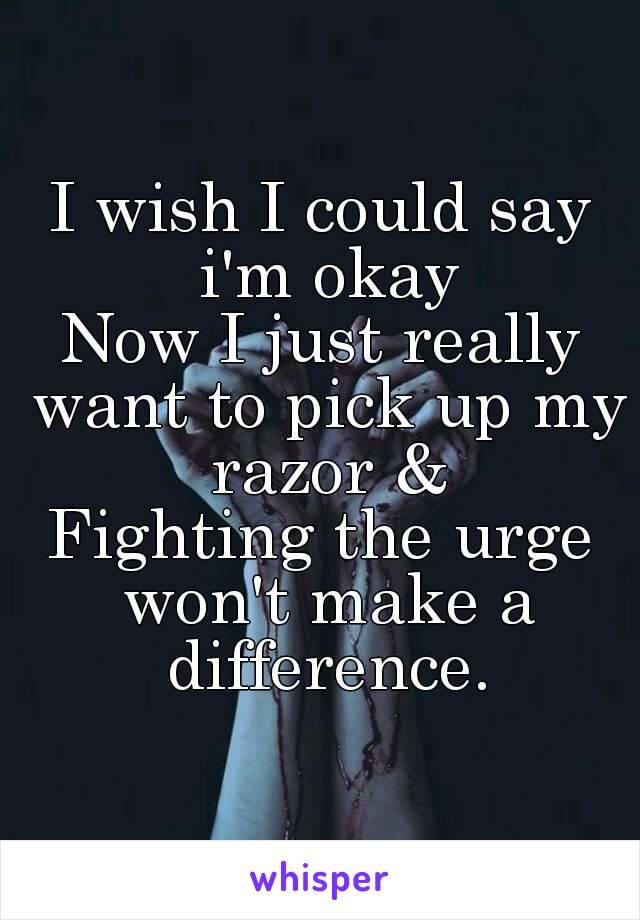 I wish I could say i'm okay
Now I just really want to pick up my razor &
Fighting the urge won't make a difference.