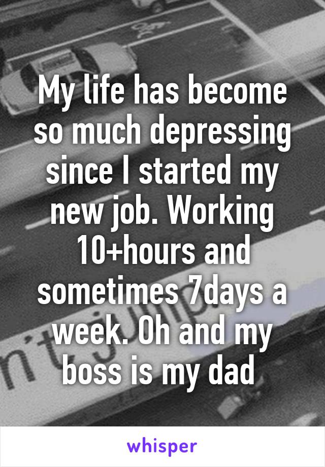 My life has become so much depressing since I started my new job. Working 10+hours and sometimes 7days a week. Oh and my boss is my dad 