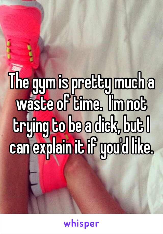 The gym is pretty much a waste of time.  I'm not trying to be a dick, but I can explain it if you'd like.