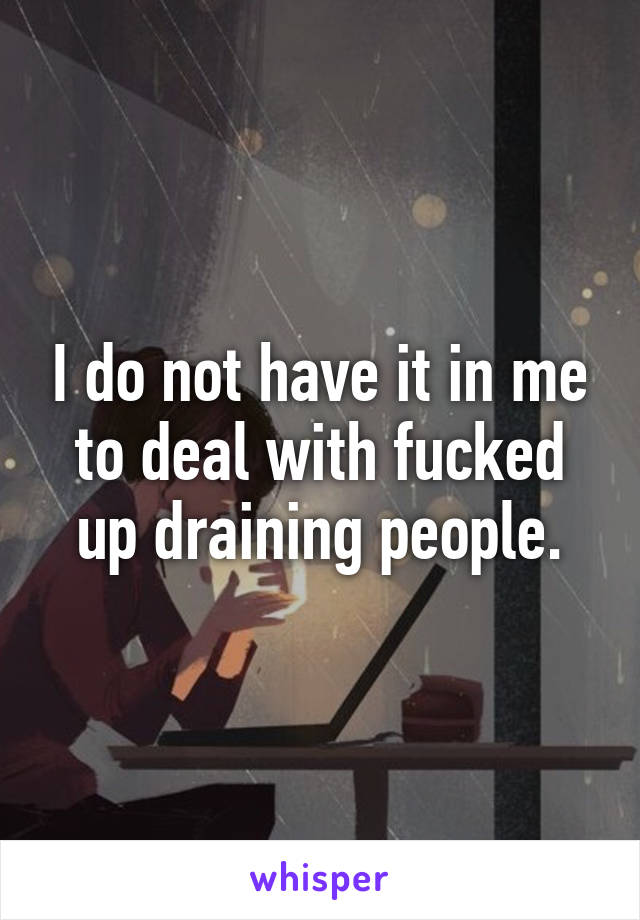 I do not have it in me to deal with fucked up draining people.