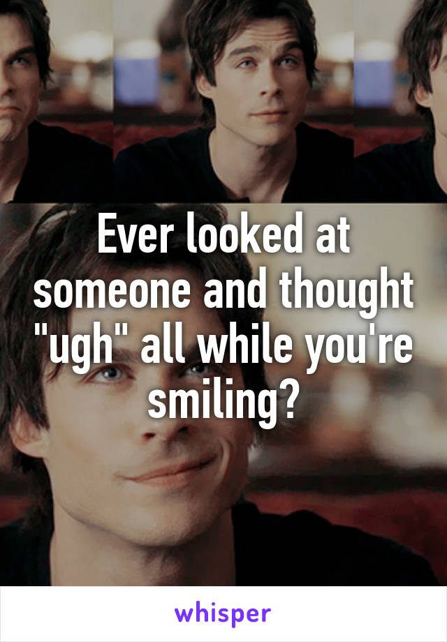 Ever looked at someone and thought "ugh" all while you're smiling?
