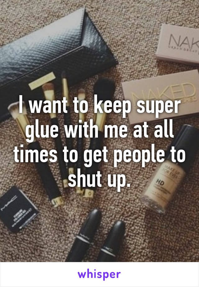 I want to keep super glue with me at all times to get people to shut up.