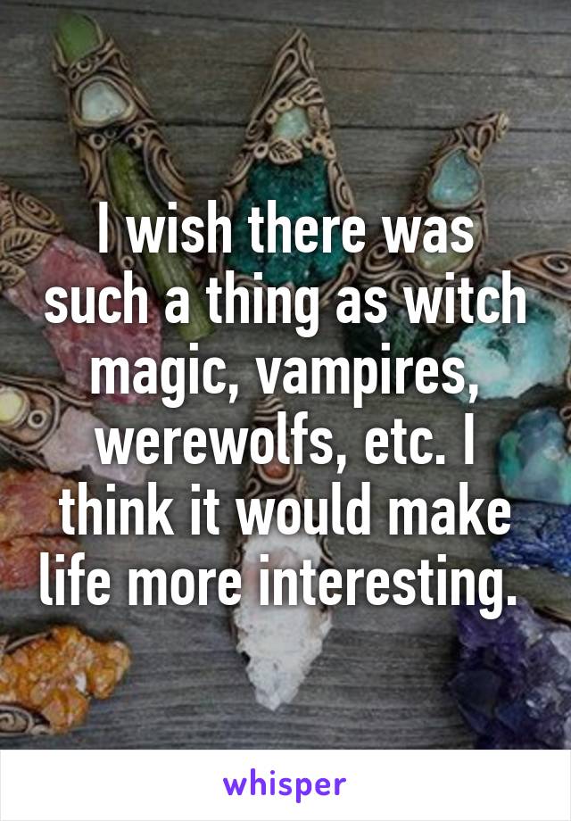 I wish there was such a thing as witch magic, vampires, werewolfs, etc. I think it would make life more interesting. 