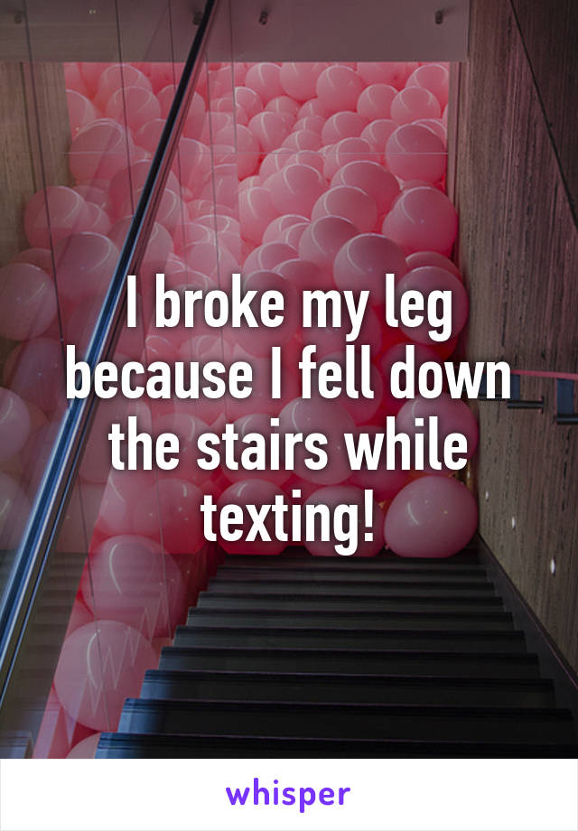 I broke my leg because I fell down the stairs while texting!
