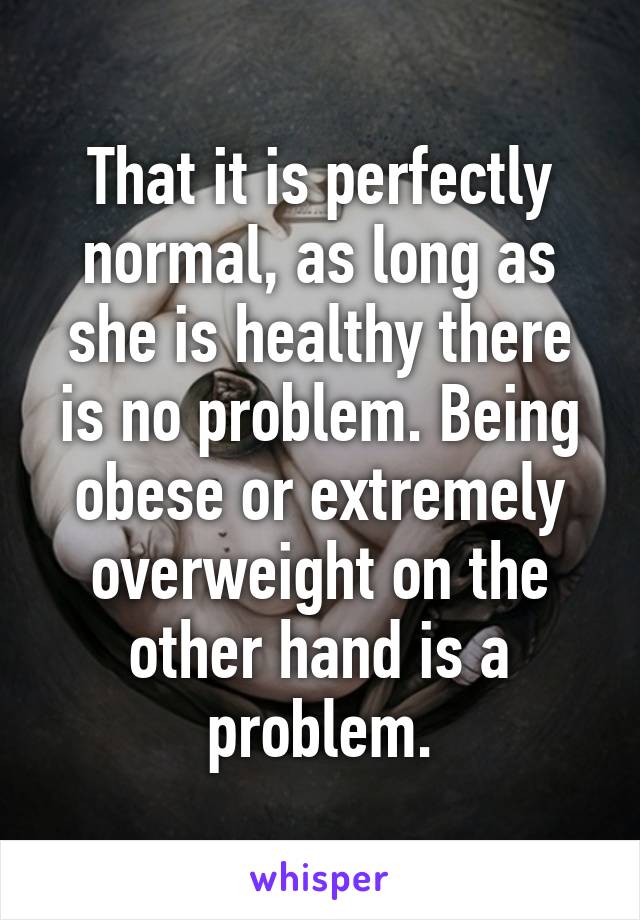 That it is perfectly normal, as long as she is healthy there is no problem. Being obese or extremely overweight on the other hand is a problem.