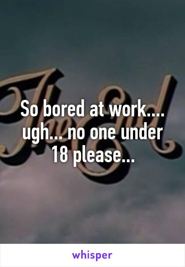 So bored at work.... ugh... no one under 18 please...