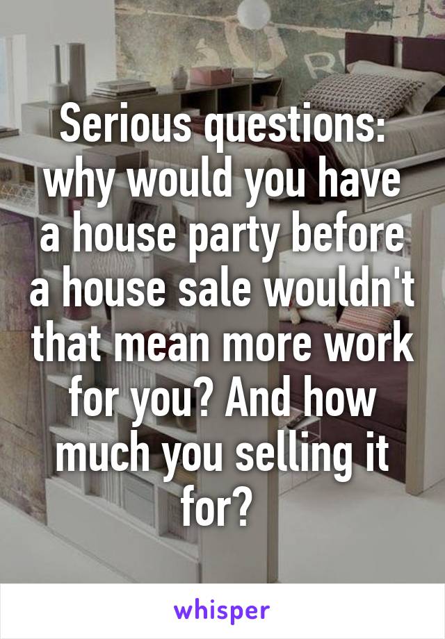 Serious questions: why would you have a house party before a house sale wouldn't that mean more work for you? And how much you selling it for? 