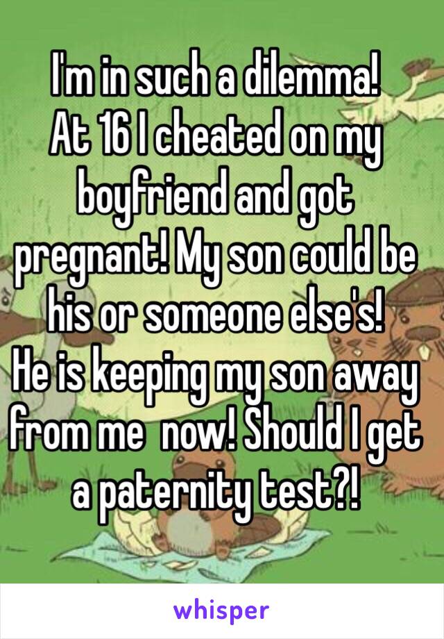 I'm in such a dilemma!
At 16 I cheated on my boyfriend and got pregnant! My son could be his or someone else's!
He is keeping my son away from me  now! Should I get a paternity test?!
