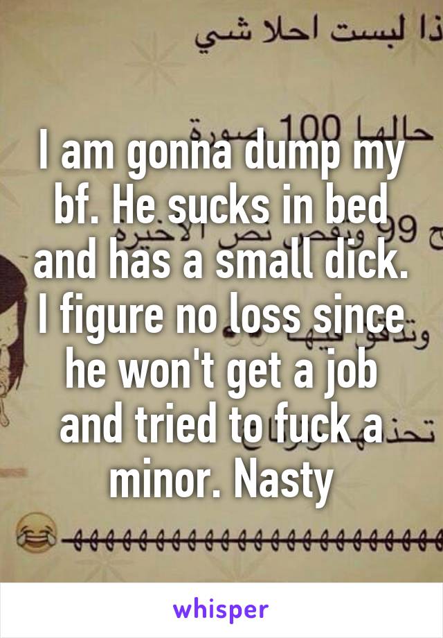 I am gonna dump my bf. He sucks in bed and has a small dick. I figure no loss since he won't get a job and tried to fuck a minor. Nasty