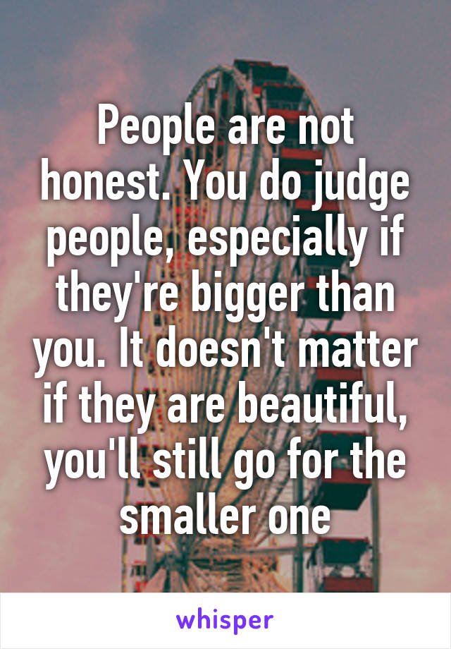 People are not honest. You do judge people, especially if they're bigger than you. It doesn't matter if they are beautiful, you'll still go for the smaller one