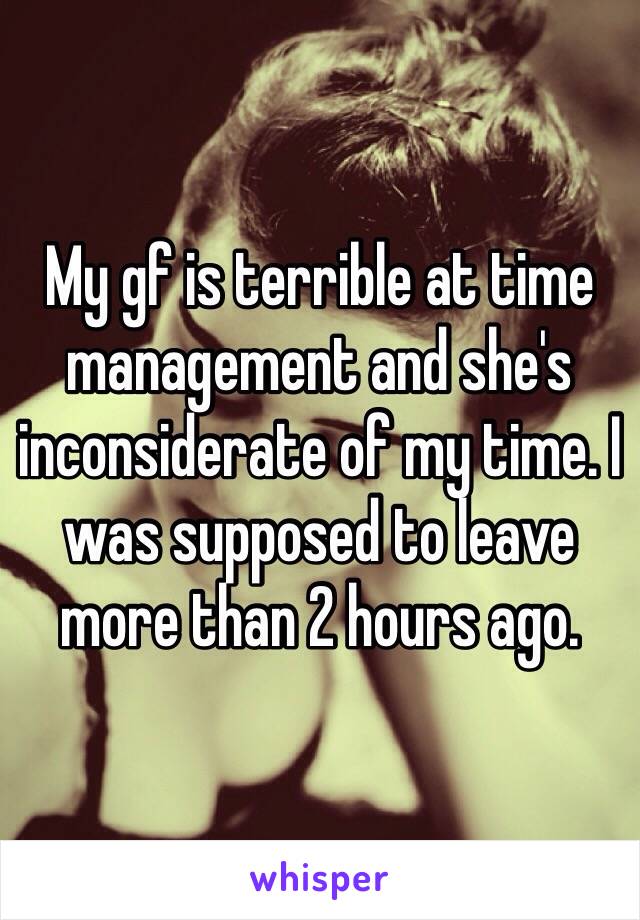My gf is terrible at time management and she's inconsiderate of my time. I was supposed to leave more than 2 hours ago.