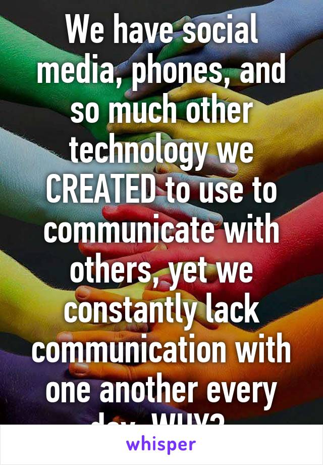 We have social media, phones, and so much other technology we CREATED to use to communicate with others, yet we constantly lack communication with one another every day. WHY? 