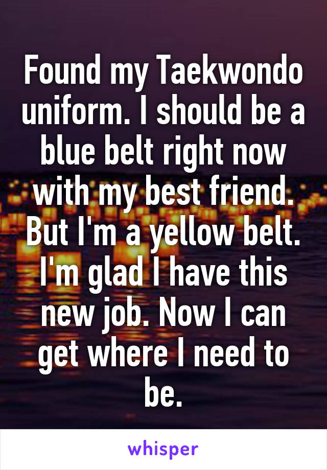 Found my Taekwondo uniform. I should be a blue belt right now with my best friend. But I'm a yellow belt. I'm glad I have this new job. Now I can get where I need to be.