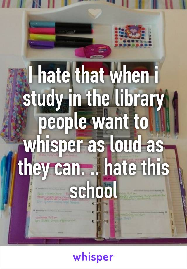 I hate that when i study in the library people want to whisper as loud as they can. .. hate this school