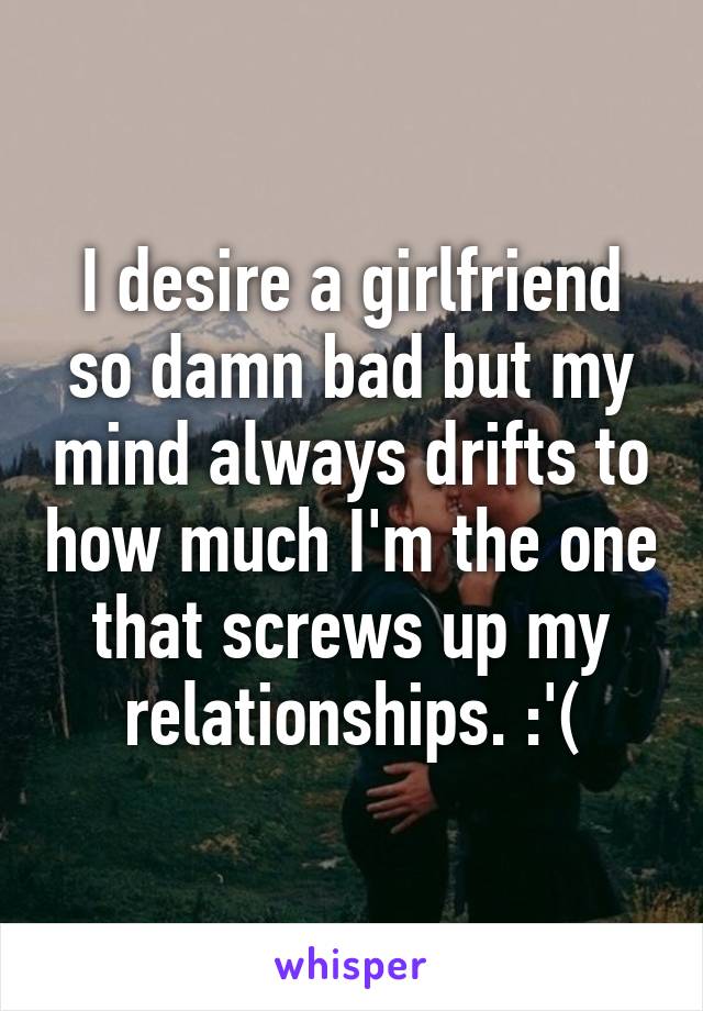 I desire a girlfriend so damn bad but my mind always drifts to how much I'm the one that screws up my relationships. :'(