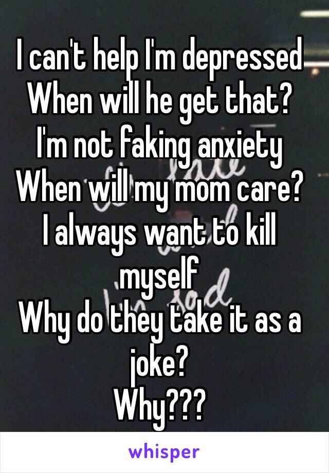 I can't help I'm depressed 
When will he get that?
I'm not faking anxiety
When will my mom care? 
I always want to kill myself 
Why do they take it as a joke? 
Why??? 