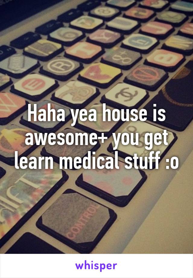 Haha yea house is awesome+ you get learn medical stuff :o