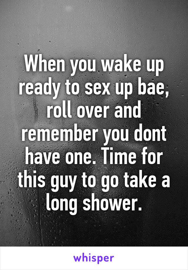 When you wake up ready to sex up bae, roll over and remember you dont have one. Time for this guy to go take a long shower.
