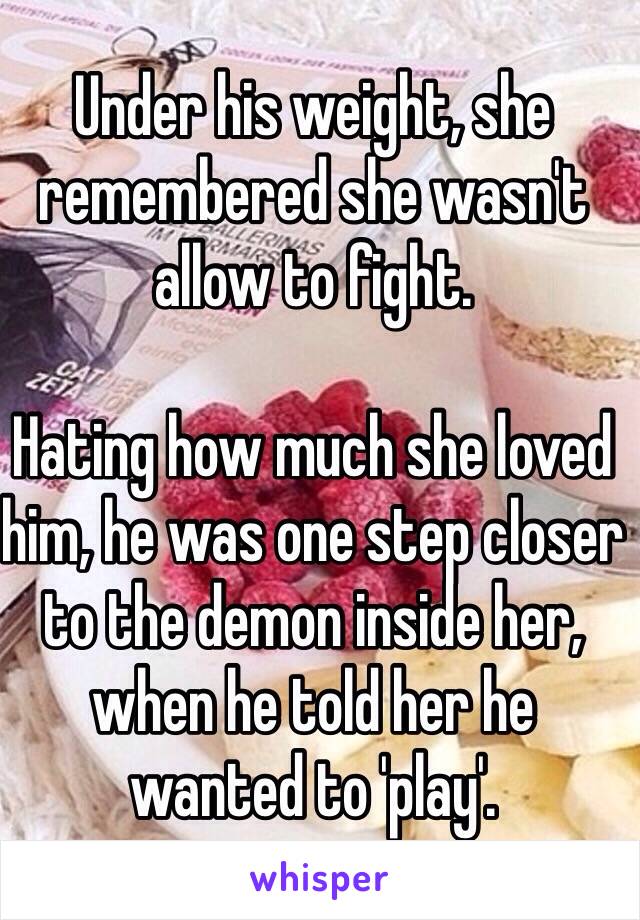 Under his weight, she remembered she wasn't allow to fight. 

Hating how much she loved him, he was one step closer to the demon inside her, when he told her he wanted to 'play'. 