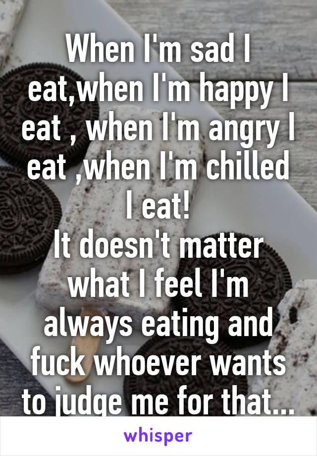 When I'm sad I eat,when I'm happy I eat , when I'm angry I eat ,when I'm chilled I eat!
It doesn't matter what I feel I'm always eating and fuck whoever wants to judge me for that...