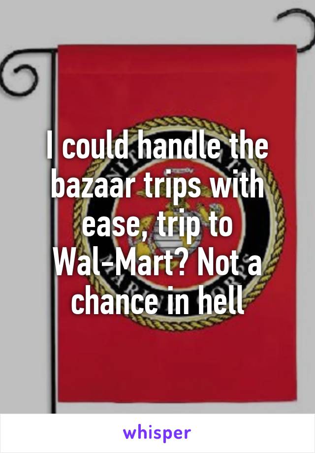 I could handle the bazaar trips with ease, trip to Wal-Mart? Not a chance in hell