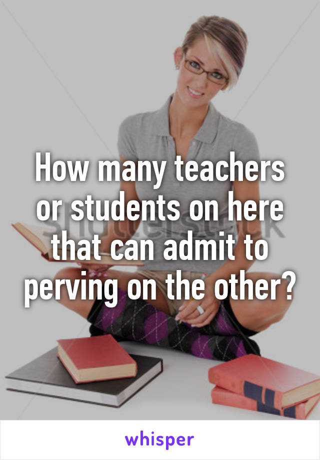 How many teachers or students on here that can admit to perving on the other?