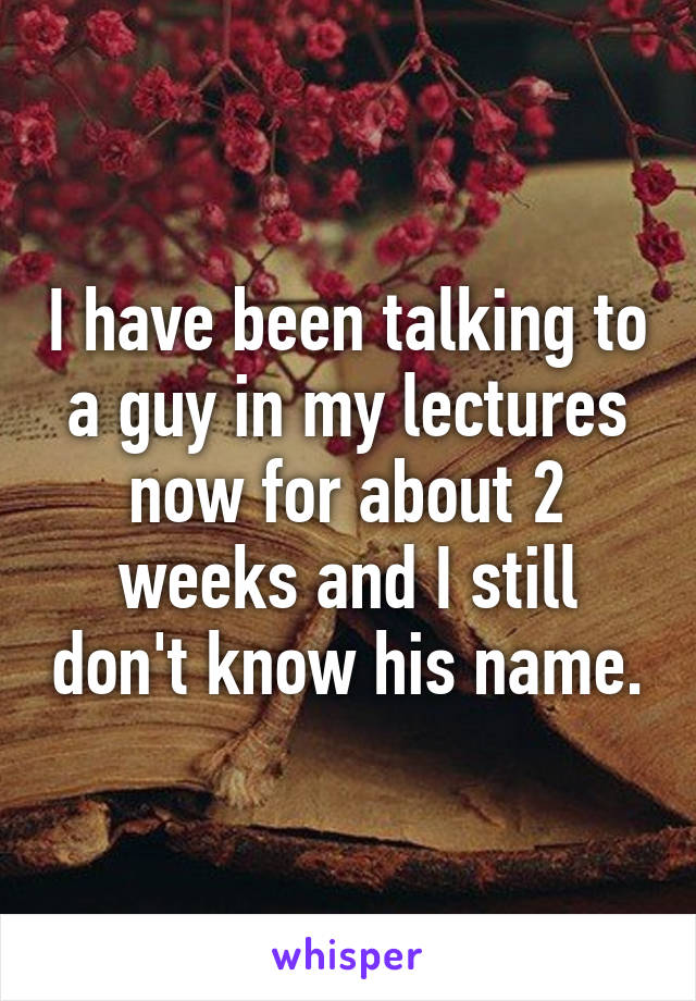 I have been talking to a guy in my lectures now for about 2 weeks and I still don't know his name.