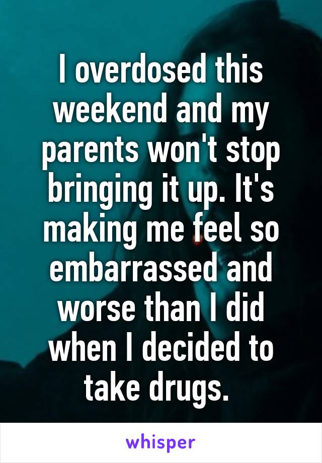 I overdosed this weekend and my parents won't stop bringing it up. It's making me feel so embarrassed and worse than I did when I decided to take drugs. 