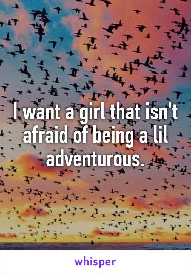 I want a girl that isn't afraid of being a lil adventurous.