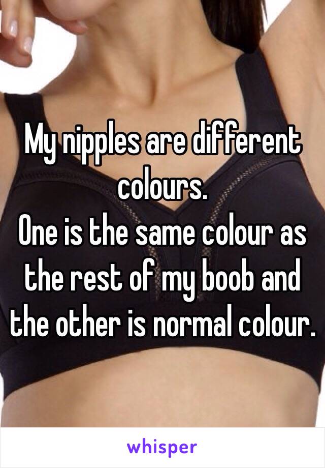My nipples are different colours.
One is the same colour as the rest of my boob and the other is normal colour.
