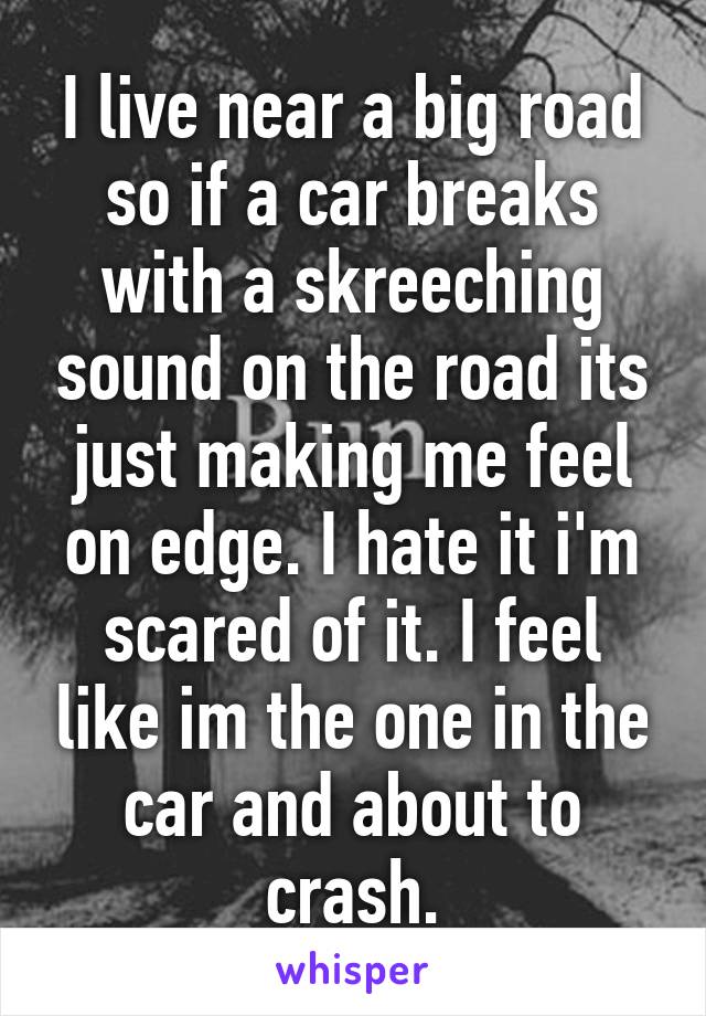 I live near a big road so if a car breaks with a skreeching sound on the road its just making me feel on edge. I hate it i'm scared of it. I feel like im the one in the car and about to crash.