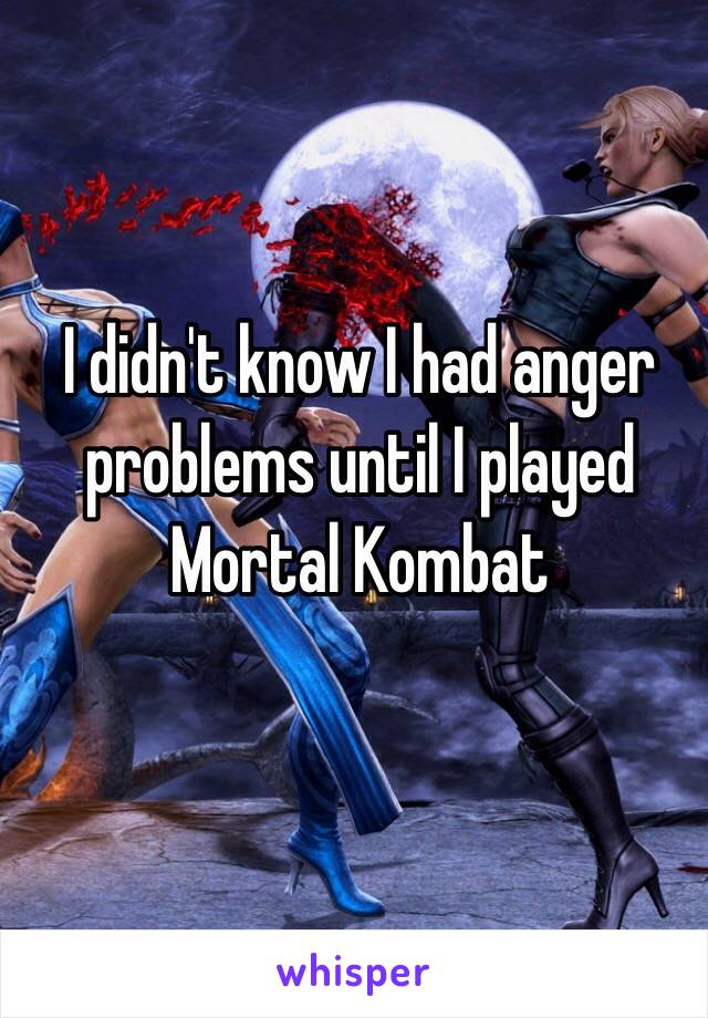  I didn't know I had anger problems until I played Mortal Kombat