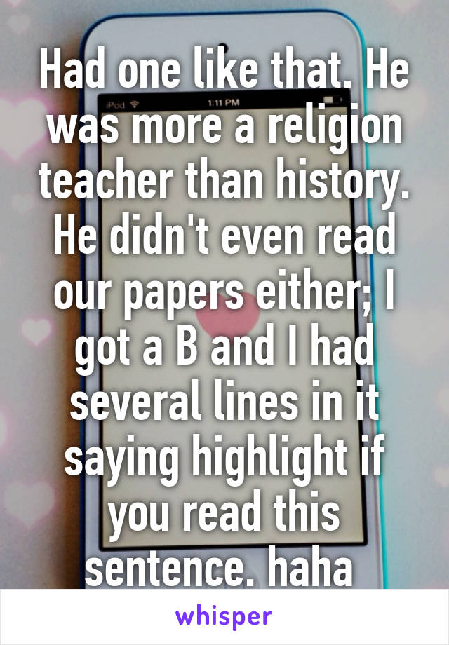 Had one like that. He was more a religion teacher than history. He didn't even read our papers either; I got a B and I had several lines in it saying highlight if you read this sentence. haha 