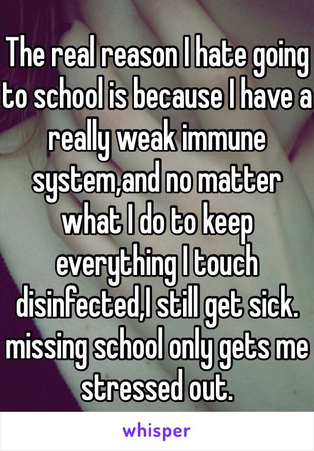 The real reason I hate going to school is because I have a really weak immune system,and no matter what I do to keep everything I touch disinfected,I still get sick. missing school only gets me stressed out. 