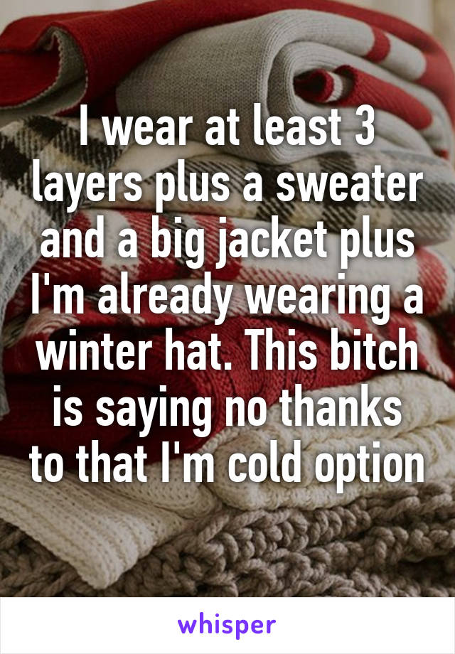 I wear at least 3 layers plus a sweater and a big jacket plus I'm already wearing a winter hat. This bitch is saying no thanks to that I'm cold option 