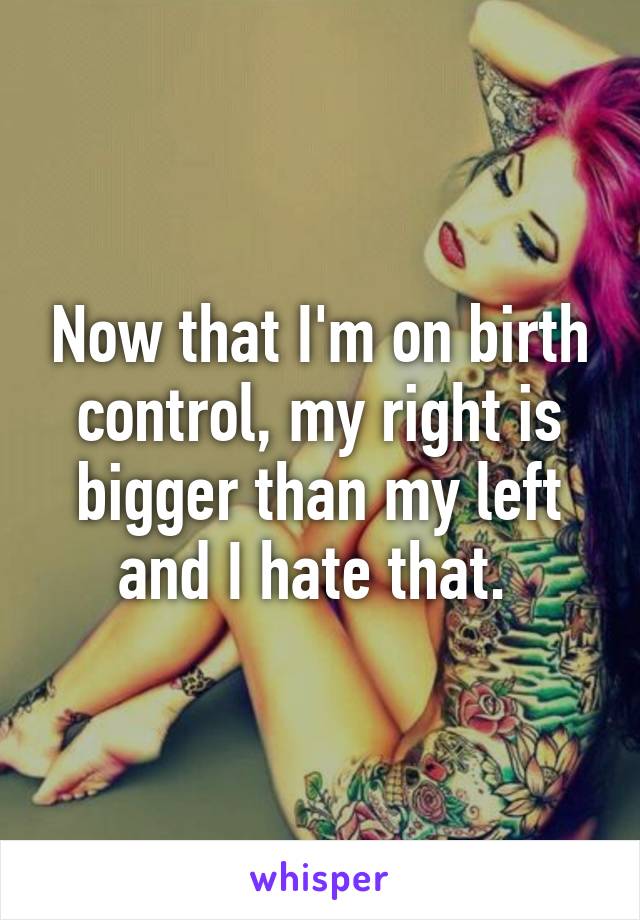 Now that I'm on birth control, my right is bigger than my left and I hate that. 