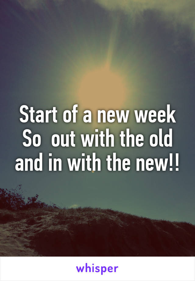 Start of a new week So  out with the old and in with the new!!