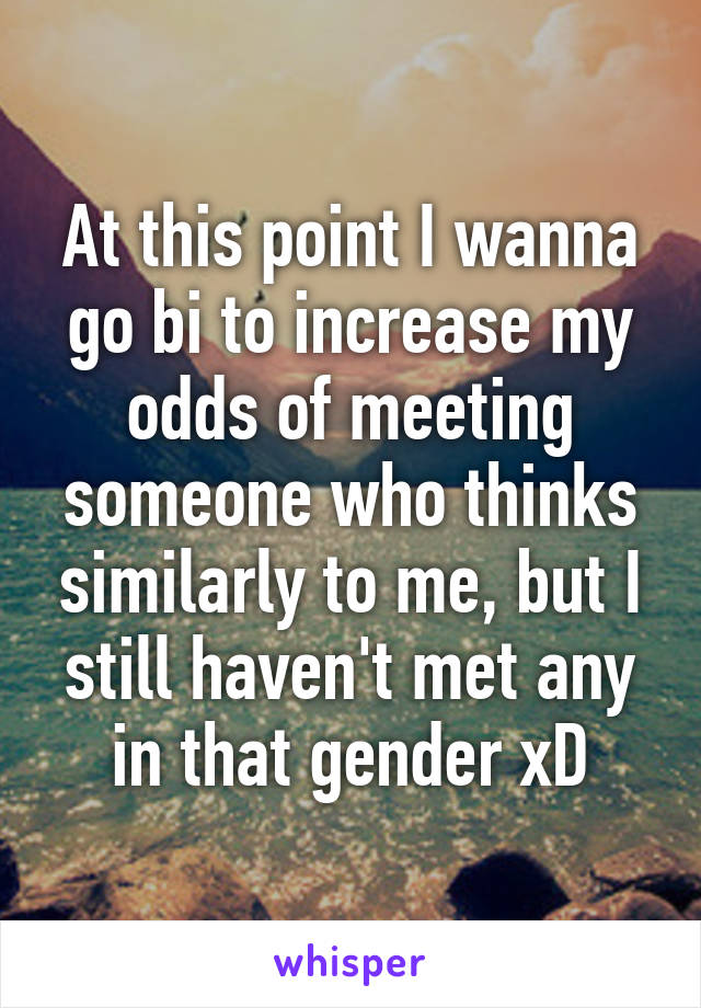 At this point I wanna go bi to increase my odds of meeting someone who thinks similarly to me, but I still haven't met any in that gender xD