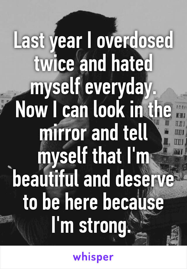 Last year I overdosed twice and hated myself everyday. Now I can look in the mirror and tell myself that I'm beautiful and deserve to be here because I'm strong. 