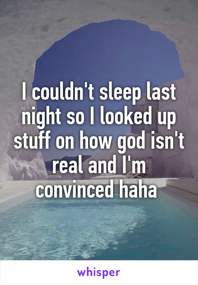 I couldn't sleep last night so I looked up stuff on how god isn't real and I'm convinced haha 