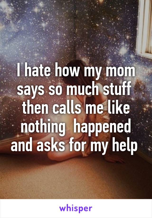 I hate how my mom says so much stuff  then calls me like nothing  happened and asks for my help 