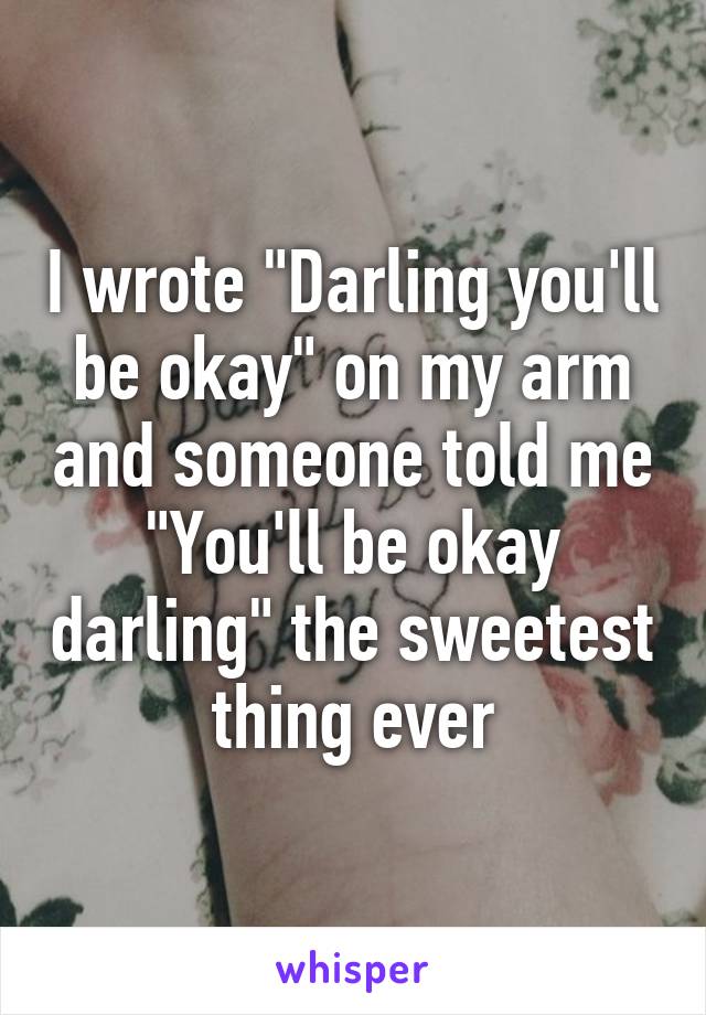 I wrote "Darling you'll be okay" on my arm and someone told me "You'll be okay darling" the sweetest thing ever